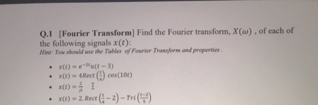 Q.1 [Fourier Transform] Find the Fourier trans form, X(w), of each of
the following signals x(t):
Hint: You should use the Tables of Fourier Transform and properties
x(t) = e~2u(t - 3)
x(t) = 4Rect ( cos(10t)
xe) =I
xt) = 2. Rect (-2)- Tri

