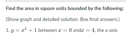 Find the area in square units bounded by the following:
(Show graph and detailed solution. Box final answers.)
1. y = x? +1 between a = 0 andæ = 4, the x-axis

