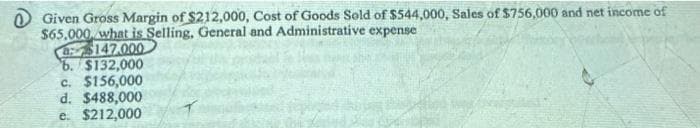 O Given Gross Margin of $212,000, Cost of Goods Sold of $544,000, Sales of $756,000 and net income of
$65,000 what is Selling, General and Administrative expense
8$147.000
6. $132,000
c. $156,000
d. $488,000
e. $212,000
