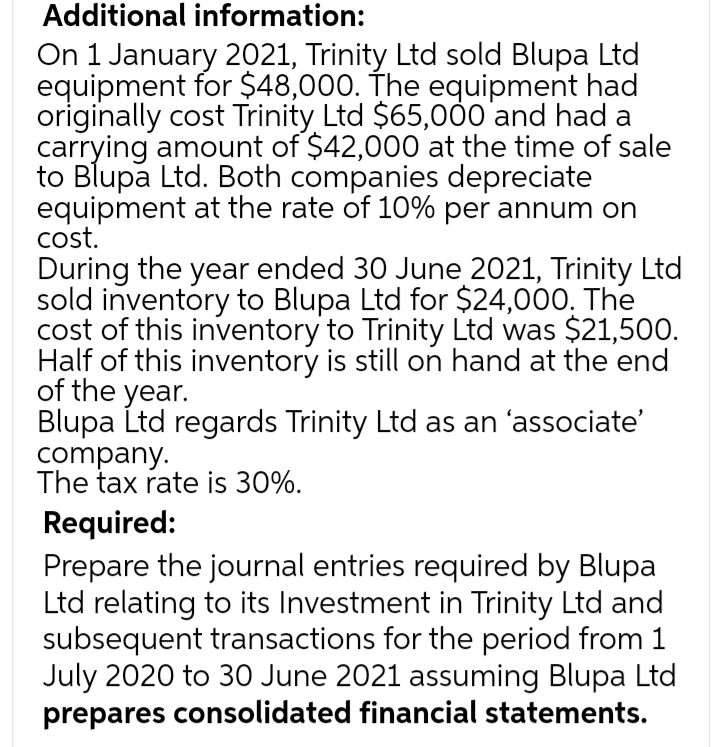 Additional information:
On 1 January 2021, Trinity Ltd sold Blupa Ltd
equipment for $48,000. The equipment had
originally cost Trinity Ltd $65,000'and had a
carrying amount of $42,000 at the time of sale
to Blupa Ltd. Both companies depreciate
equipment at the rate of 10% per annum on
cost.
During the year ended 30 June 2021, Trinity Ltd
sold inventory to Blupa Ltd for $24,000. The
cost of this inventory to Trinity Ltd was $21,500.
Half of this inventory is still on hand at the end
of the year.
Blupa Ltd regards Trinity Ltd as an 'associate'
company.
The tax rate is 30%.
Required:
Prepare the journal entries required by Blupa
Ltd relating to its Investment in Trinity Ltd and
subsequent transactions for the period from 1
July 2020 to 30 June 2021 assuming Blupa Ltd
prepares consolidated financial statements.
