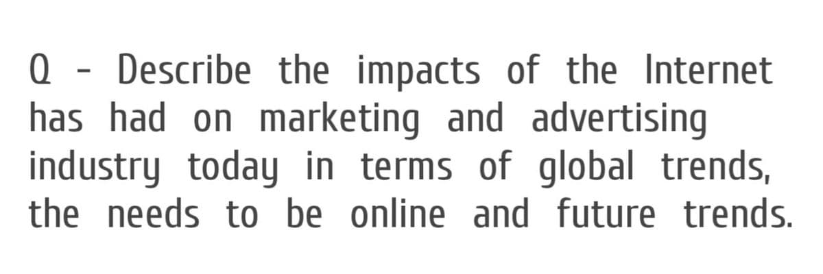 Q - Describe the impacts of the Internet
has had on marketing and advertising
industry today in terms of global trends,
the needs to be online and future trends.
