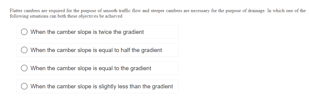 Flatter cambers are required for the purpose of smooth traffic flow and steeper cambers are necessary for the purpose of drainage. In which one of the
following situations can both these objectives be achieved
When the camber slope is twice the gradient
When the camber slope is equal to half the gradient
When the camber slope is equal to the gradient
When the camber slope is slightly less than the gradient