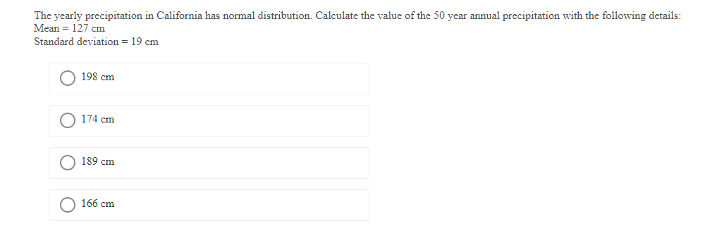 The yearly precipitation in California has normal distribution. Calculate the value of the 50 year annual precipitation with the following details:
Mean = 127 cm
Standard deviation = 19 cm
198 cm
174 cm
189 cm
O 166 cm