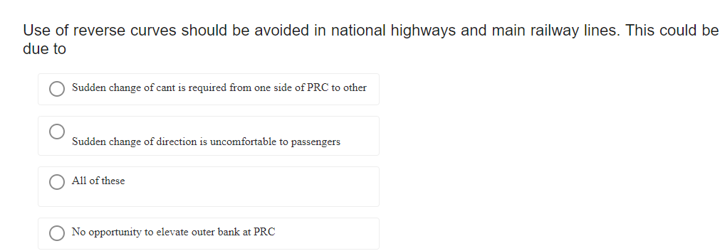 Use of reverse curves should be avoided in national highways and main railway lines. This could be
due to
Sudden change of cant is required from one side of PRC to other
Sudden change of direction is uncomfortable to passengers
All of these
No opportunity to elevate outer bank at PRC