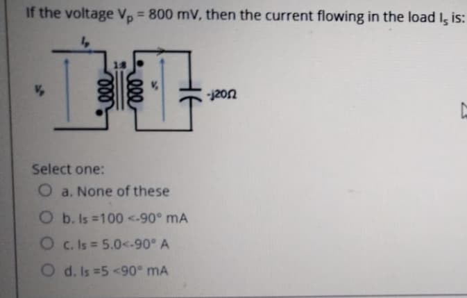 If the voltage V, = 800 mV, then the current flowing in the load I, is:
%3D
-j20n
Select one:
O a. None of these
O b. Is 100 <-90° mA
O c. Is 5.0<.-90° A
O d. Is 5 <90° mA
ell
