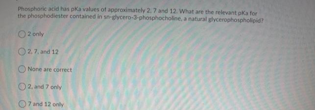 Phosphoric acid has pka values of approximately 2, 7 and 12. What are the relevant pka for
the phosphodiester contained in sn-glycero-3-phosphocholine, a natural glycerophospholipid?
O 2 only
O 2,7, and 12
O None are correct
O2, and 7 only
O7 and 12 only
