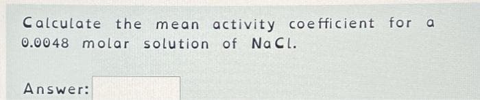 Calculate the mean activity coefficient for a
0.0048 molar solution of NaCl.
Answer: