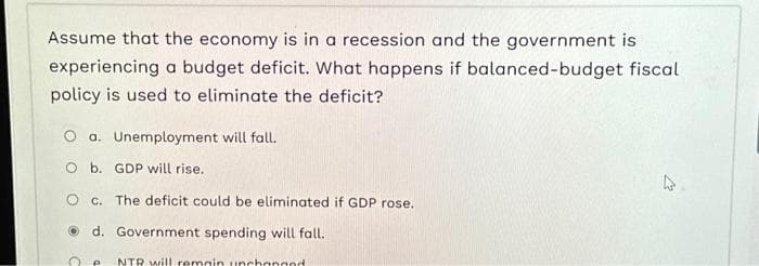 Assume that the economy is in a recession and the government is
experiencing a budget deficit. What happens if balanced-budget fiscal
policy is used to eliminate the deficit?
O a. Unemployment will fall.
O b. GDP will rise.
O c. The deficit could be eliminated if GDP rose.
d. Government spending will fall.
P NTR will remain unchanged.