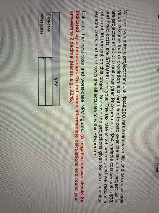 We are evaluating a project that costs $844,200, has a nine-year life, and has no salvage
value. Assume that depreciation is straight-line to zero over the life of the project. Sales
are projected at 80,000 units per year. Price per unit is $54, variable cost per unit is $38,
and fixed costs are $760,000 per year. The tax rate is 23 percent, and we require a
return of 10 percent on this project. Suppose the projections given for price, quantity,
variable costs, and fixed costs are all accurate to within ±15 percent.
Saved
Calculate the best-case and worst-case NPV figures. (A negative answer should be
indicated by a minus sign. Do not round intermediate calculations and round your
answers to 2 decimal places, e.g., 32.16.)
Best-case
Worst-case
NPV