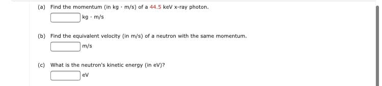 (a) Find the momentum (in kg - m/s) of a 44.5 kev x-ray photon.
|kg · m/s
(b) Find the equivalent velocity (in m/s) of a neutron with the same momentum.
m/s
(c) What is the neutron's kinetic energy (in ev)?
ev
