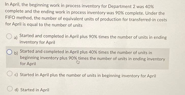 In April, the beginning work in process inventory for Department 2 was 40%
complete and the ending work in process inventory was 90% complete. Under the
FIFO method, the number of equivalent units of production for transferred-in costs
for April is equal to the number of units
a)
○ b)
Started and completed in April plus 90% times the number of units in ending
inventory for April
Started and completed in April plus 40% times the number of units in
beginning inventory plus 90% times the number of units in ending inventory
for April
c) Started in April plus the number of units in beginning inventory for April
d) Started in April