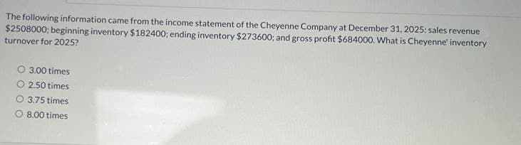 The following information came from the income statement of the Cheyenne Company at December 31, 2025: sales revenue
$2508000; beginning inventory $182400; ending inventory $273600; and gross profit $684000. What is Cheyenne' inventory
turnover for 2025?
O 3.00 times
O 2.50 times
O 3.75 times
O 8.00 times