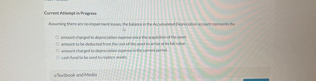 Current Attempt in Progress
Assuming there are no impairment losses, the balance in the Accumulated Depreciation account represents the
R
O amount charged to depreciation expense since the acquisition of the asset.
O amount to be deducted from the cost of the asset to arrive at its fair value.
O amount charged to depreciation expense in the current period.
O cash fund to be used to replace assets.
eTextbook and Media