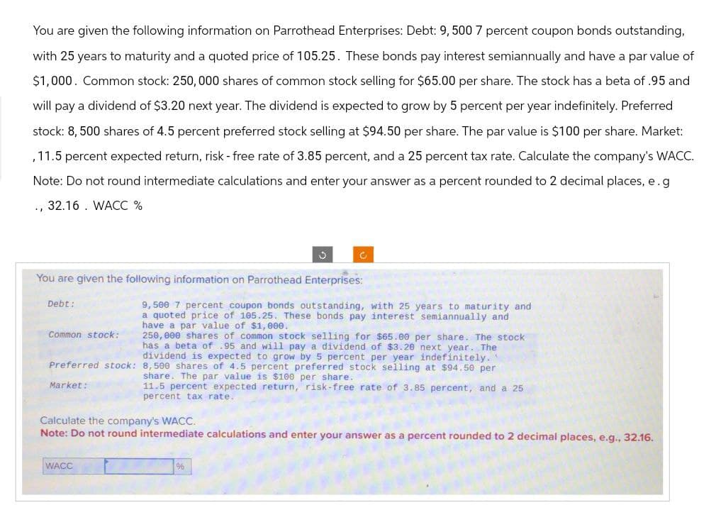 You are given the following information on Parrothead Enterprises: Debt: 9,500 7 percent coupon bonds outstanding,
with 25 years to maturity and a quoted price of 105.25. These bonds pay interest semiannually and have a par value of
$1,000. Common stock: 250,000 shares of common stock selling for $65.00 per share. The stock has a beta of .95 and
will pay a dividend of $3.20 next year. The dividend is expected to grow by 5 percent per year indefinitely. Preferred
stock: 8,500 shares of 4.5 percent preferred stock selling at $94.50 per share. The par value is $100 per share. Market:
, 11.5 percent expected return, risk - free rate of 3.85 percent, and a 25 percent tax rate. Calculate the company's WACC.
Note: Do not round intermediate calculations and enter your answer as a percent rounded to 2 decimal places, e.g
., 32.16. WACC %
You are given the following information on Parrothead Enterprises:
Debt:
Common stock:
9,500 7 percent coupon bonds outstanding, with 25 years to maturity and
a quoted price of 105.25. These bonds pay interest semiannually and
have a par value of $1,000.
250,000 shares of common stock selling for $65.00 per share. The stock
has a beta of .95 and will pay a dividend of $3.20 next year. The
dividend is expected to grow by 5 percent per year indefinitely..
Preferred stock: 8,500 shares of 4.5 percent preferred stock selling at $94.50 per
share. The par value is $100 per share.
Market:
11.5 percent expected return, risk-free rate of 3.85 percent, and a 25
percent tax rate.
Calculate the company's WACC.
Note: Do not round intermediate calculations and enter your answer as a percent rounded to 2 decimal places, e.g., 32.16.
WACC
96