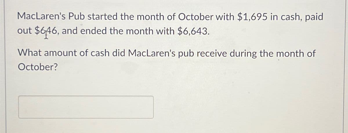 MacLaren's Pub started the month of October with $1,695 in cash, paid
out $646, and ended the month with $6,643.
What amount of cash did MacLaren's pub receive during the month of
October?