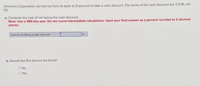 Simmons Corporation can borrow from its bank at 21 percent to take a cash discount. The terms of the cash discount are 2.5/18, net
55.
a. Compute the cost of not taking the cash discount.
Note: Use a 360-day year. Do not round intermediate calculations. Input your final answer as a percent rounded to 2 decimal
places.
Cost of not taking a cash discount
b. Should the firm borrow the funds?
O No
O Yes
%
