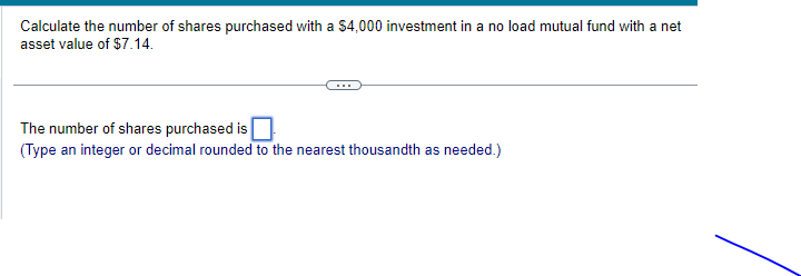 Calculate the number of shares purchased with a $4,000 investment in a no load mutual fund with a net
asset value of $7.14.
The number of shares purchased is
(Type an integer or decimal rounded to the nearest thousandth as needed.)