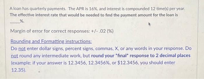 A loan has quarterly payments. The APR is 16%, and interest is compounded 12 time(s) per year.
The effective interest rate that would be needed to find the payment amount for the loan is
_%.
Margin of error for correct responses: +/-.02 (%)
Rounding and Formatting instructions:
Do not enter dollar signs, percent signs, commas, X, or any words in your response. Do
not round any intermediate work, but round your *final* response to 2 decimal places
(example: if your answer is 12.3456, 12.3456%, or $12.3456, you should enter
12.35).