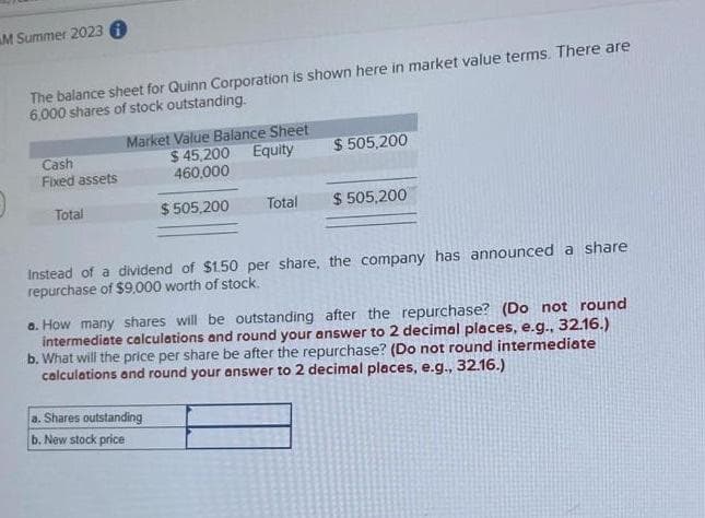 M Summer 2023 i
The balance sheet for Quinn Corporation is shown here in market value terms. There are
6,000 shares of stock outstanding.
Cash
Fixed assets
Total
Market Value Balance Sheet
$45,200 Equity
460,000
$ 505,200
Total
$505,200
a. Shares outstanding
b. New stock price
$ 505,200
Instead of a dividend of $1.50 per share, the company has announced a share
repurchase of $9,000 worth of stock.
a. How many shares will be outstanding after the repurchase? (Do not round
intermediate calculations and round your answer to 2 decimal places, e.g., 32.16.)
b. What will the price per share be after the repurchase? (Do not round intermediate
calculations and round your answer to 2 decimal places, e.g., 32.16.)