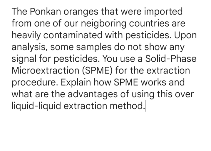The Ponkan oranges that were imported
from one of our neigboring countries are
heavily contaminated with pesticides. Upon
analysis, some samples do not show any
signal for pesticides. You use a Solid-Phase
Microextraction (SPME) for the extraction
procedure. Explain how SPME works and
what are the advantages of using this over
liquid-liquid extraction method.