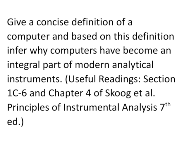 Give a concise definition of a
computer and based on this definition
infer why computers have become an
integral part of modern analytical
instruments. (Useful Readings: Section
1C-6 and Chapter 4 of Skoog et al.
Principles of Instrumental Analysis 7th
ed.)