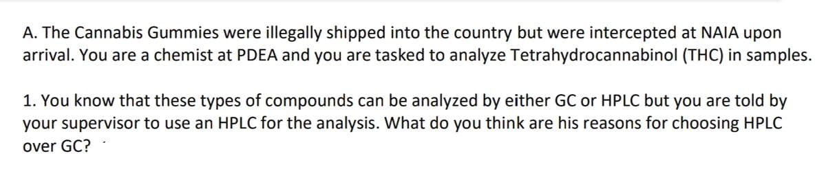 A. The Cannabis Gummies were illegally shipped into the country but were intercepted at NAIA upon
arrival. You are a chemist at PDEA and you are tasked to analyze Tetrahydrocannabinol (THC) in samples.
1. You know that these types of compounds can be analyzed by either GC or HPLC but you are told by
your supervisor to use an HPLC for the analysis. What do you think are his reasons for choosing HPLC
over GC?