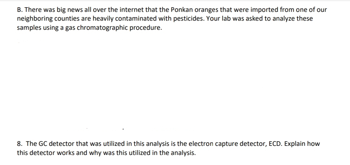 B. There was big news all over the internet that the Ponkan oranges that were imported from one of our
neighboring counties are heavily contaminated with pesticides. Your lab was asked to analyze these
samples using a gas chromatographic procedure.
8. The GC detector that was utilized in this analysis is the electron capture detector, ECD. Explain how
this detector works and why was this utilized in the analysis.