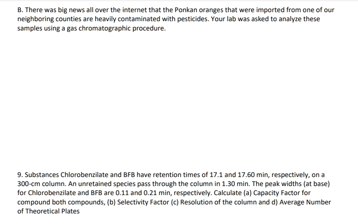 B. There was big news all over the internet that the Ponkan oranges that were imported from one of our
neighboring counties are heavily contaminated with pesticides. Your lab was asked to analyze these
samples using a gas chromatographic procedure.
9. Substances Chlorobenzilate and BFB have retention times of 17.1 and 17.60 min, respectively, on a
300-cm column. An unretained species pass through the column in 1.30 min. The peak widths (at base)
for Chlorobenzilate and BFB are 0.11 and 0.21 min, respectively. Calculate (a) Capacity Factor for
compound both compounds, (b) Selectivity Factor (c) Resolution of the column and d) Average Number
of Theoretical Plates