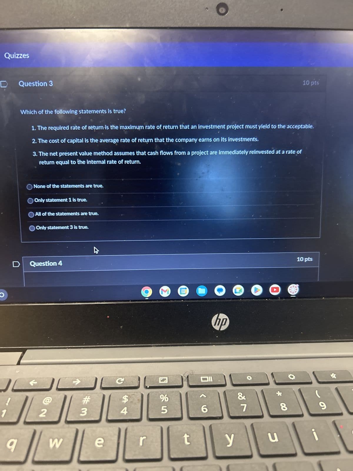 Quizzes
Question 3
10 pts
Which of the following statements is true?
1. The required rate of return is the maximum rate of return that an investment project must yield to the acceptable.
2. The cost of capital is the average rate of return that the company earns on its investments.
3. The net présent value method assumes that cash flows from a project are immediately reinvested at a rate of
return equal to the internal rate of return.
O
1
None of the statements are true.
Only statement 1 is true.
All of the statements are true.
Only statement 3 is true.
Question 4
@
12
->
C
25
%
$4
#3
9
W
e
r
31
t
hp
6
&
27
yu
10 pts
00
6
