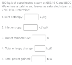 100 kg/s of superheated steam at 653.15 K and 8800
kPa enters a turbine and leaves as saturated steam at
2700 kPa. Determine:
1. Inlet enthalpy:
kJ/kg
2. Inlet entropy:
kJ/kg.K
3. Outlet temperature:
K
4. Total entropy change:
kJ/K
5. Total power gained:
MW
