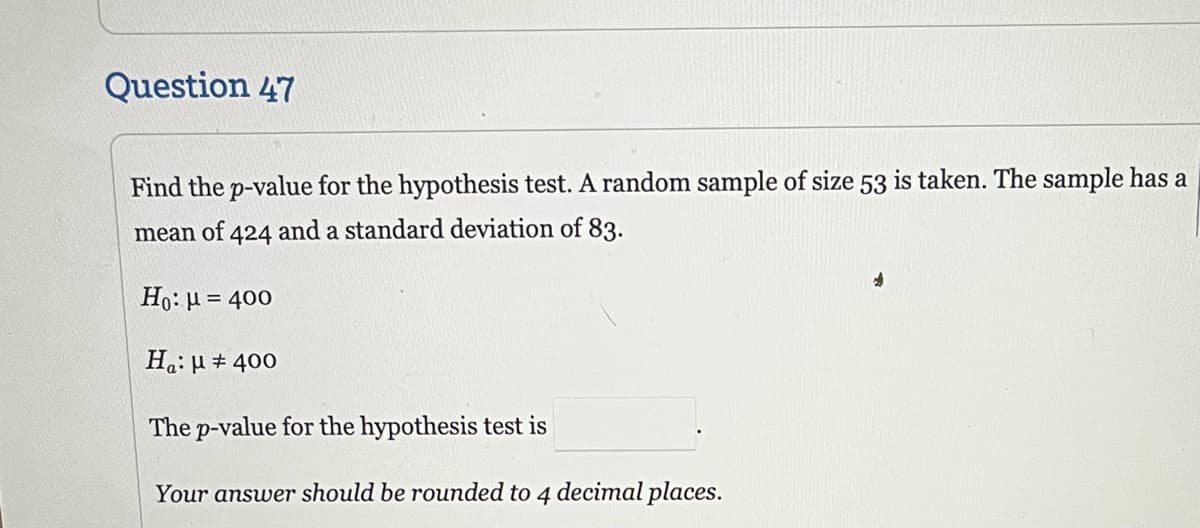 Question 47
Find the p-value for the hypothesis test. A random sample of size 53 is taken. The sample has a
mean of. 424 and a standard deviation of 83.
Ho: μ = 400
Ha:μ # 400
The p-value for the hypothesis test is
Your answer should be rounded to 4 decimal places.
*