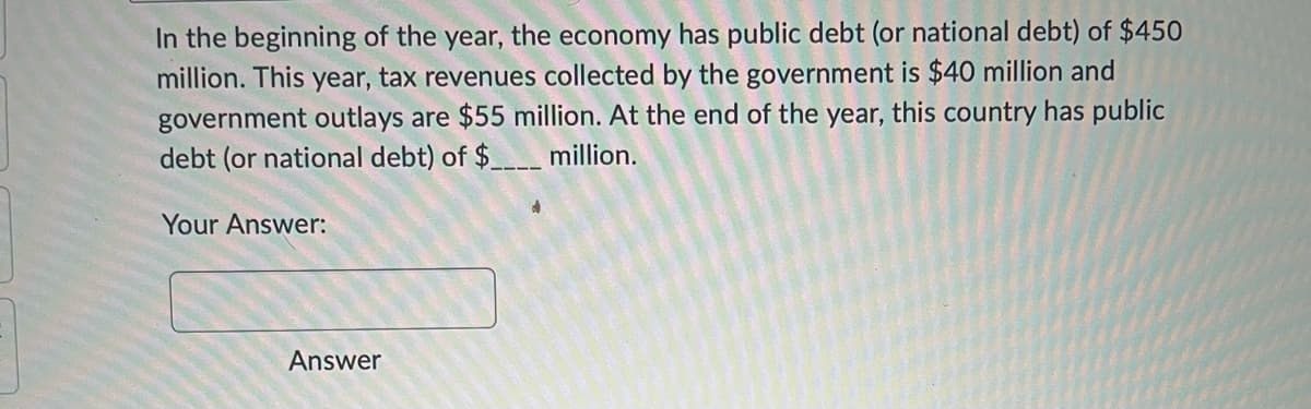In the beginning of the year, the economy has public debt (or national debt) of $450
million. This year, tax revenues collected by the government is $40 million and
government outlays are $55 million. At the end of the year, this country has public
debt (or national debt) of $____ million.
Your Answer:
Answer