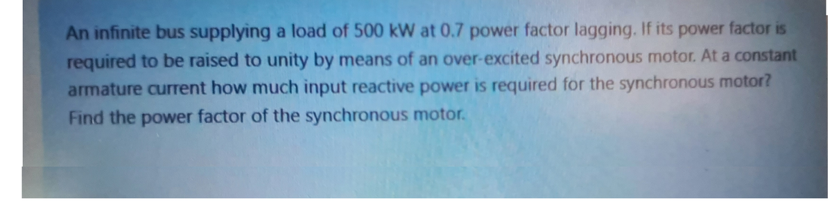 An infinite bus supplying a load of 500 kW at 0.7 power factor lagging. If its power factor is
required to be raised to unity by means of an over-excited synchronous motor. At a constant
armature current how much input reactive power is required for the synchronous motor?
Find the power factor of the synchronous motor.