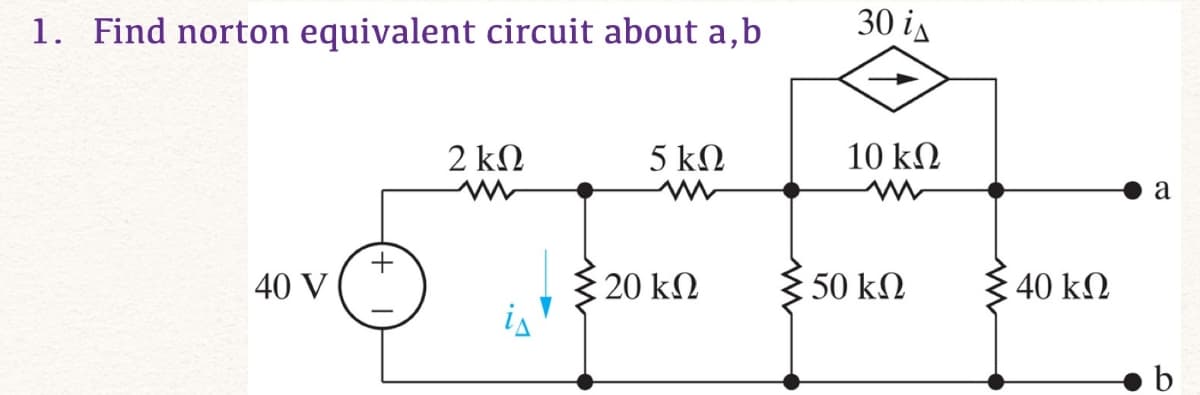 1. Find norton equivalent circuit about a,b
30 is
2 ΚΩ
5 ΚΩ
10 ΚΩ
+
40 V
5 20 ΚΩ
50 ΚΩ
40 ΚΩ