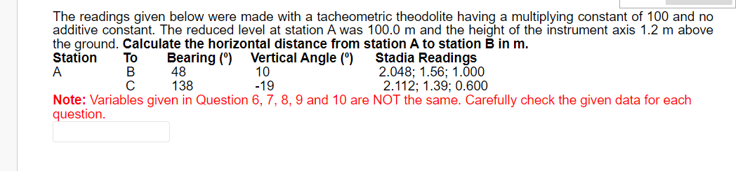 The readings given below were made with a tacheometric theodolite having a multiplying constant of 100 and no
additive constant. The reduced level at station A was 100.0 m and the height of the instrument axis 1.2 m above
the ground. Calculate the horizontal distance from station A to station B in m.
Station
Bearing (0)
Vertical Angle (⁰)
Stadia Readings
A
10
48
138
2.048; 1.56; 1.000
2.112; 1.39; 0.600
-19
Note: Variables given in Question 6, 7, 8, 9 and 10 are NOT the same. Carefully check the given data for each
question.
To
B
C