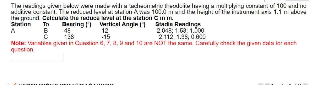 The readings given below were made with a tacheometric theodolite having a multiplying constant of 100 and no
additive constant. The reduced level at station A was 100.0 m and the height of the instrument axis 1.1 m above
the ground. Calculate the reduce level at the station C in m.
Station
Bearing (0) Vertical Angle (⁰)
A
48
12
Stadia Readings
2.048; 1.53; 1.000
2.112; 1.38; 0.600
138
-15
Note: Variables given in Question 6, 7, 8, 9 and 10 are NOT the same. Carefully check the given data for each
question.
To
B
C
this rocpopco