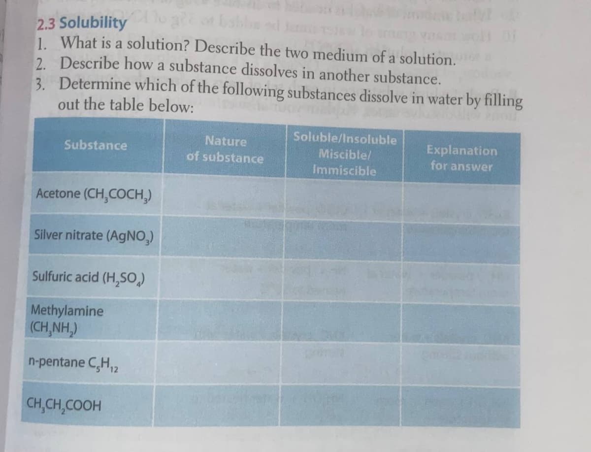 Gabbs ed J
2.3 Solubility
| What is a solution? Describe the two medium of a solution.
2. Describe how a substance dissolves in another substance.
3. Determine which of the following substances dissolve in water by filling
out the table below:
Soluble/Insoluble
Nature
Explanation
for answer
Substance
Miscible/
of substance
Immiscible
Acetone (CH,COCH,)
Silver nitrate (AGNO,)
Sulfuric acid (H,SO
Methylamine
(CH,NH)
n-pentane C,H,2
CH,CH,COOH
