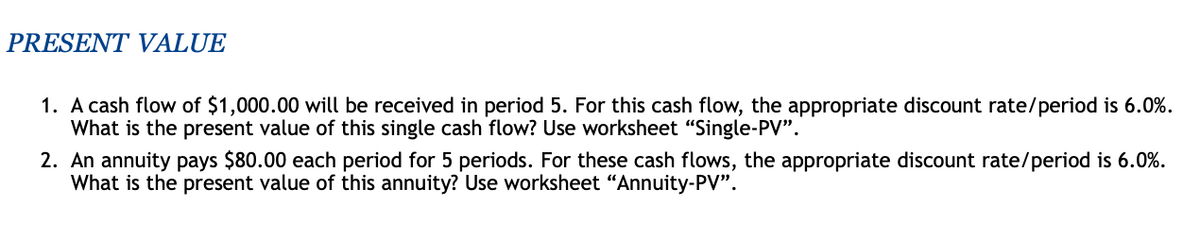 PRESENT VALUE
1. A cash flow of $1,000.00 will be received in period 5. For this cash flow, the appropriate discount rate/period is 6.0%.
What is the present value of this single cash flow? Use worksheet "Single-PV".
2. An annuity pays $80.00 each period for 5 periods. For these cash flows, the appropriate discount rate/period is 6.0%.
What is the present value of this annuity? Use worksheet "Annuity-PV".
