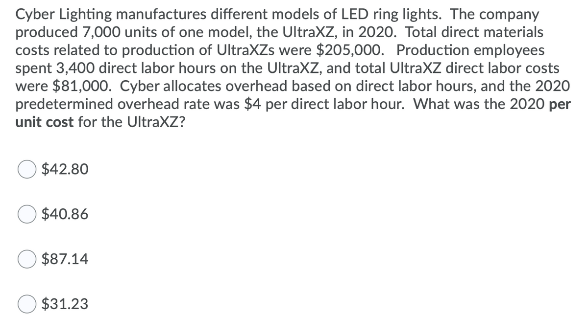 Cyber Lighting manufactures different models of LED ring lights. The company
produced 7,000 units of one model, the UltraXZ, in 2020. Total direct materials
costs related to production of UltraXZs were $205,000. Production employees
spent 3,400 direct labor hours on the UltraXZ, and total UltraXZ direct labor costs
were $81,000. Cyber allocates overhead based on direct labor hours, and the 2020
predetermined overhead rate was $4 per direct labor hour. What was the 2020 per
unit cost for the UltraXZ?
$42.80
$40.86
$87.14
$31.23
