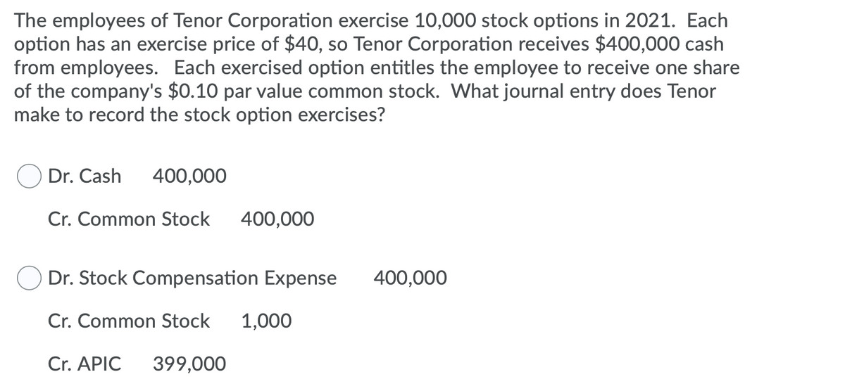 The employees of Tenor Corporation exercise 10,000 stock options in 2021. Each
option has an exercise price of $40, so Tenor Corporation receives $400,000 cash
from employees. Each exercised option entitles the employee to receive one share
of the company's $0.10 par value common stock. What journal entry does Tenor
make to record the stock option exercises?
Dr. Cash
400,000
Cr. Common Stock
400,000
Dr. Stock Compensation Expense
400,000
Cr. Common Stock
1,000
Cr. APIC
399,000
