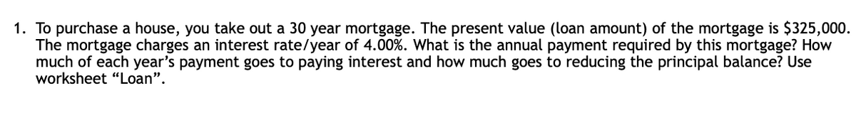 1. To purchase a house, you take out a 30 year mortgage. The present value (loan amount) of the mortgage is $325,000.
The mortgage charges an interest rate/year of 4.00%. What is the annual payment required by this mortgage? How
much of each year's payment goes to paying interest and how much goes to reducing the principal balance? Use
worksheet "Loan".

