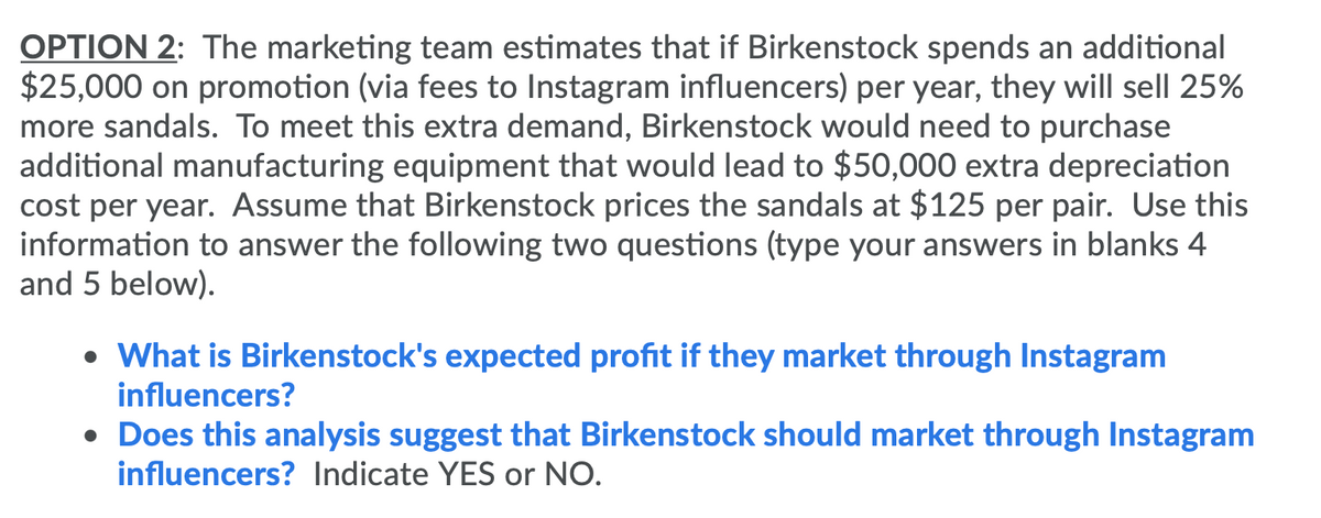 OPTION 2: The marketing team estimates that if Birkenstock spends an additional
$25,000 on promotion (via fees to Instagram influencers) per year, they will sell 25%
more sandals. To meet this extra demand, Birkenstock would need to purchase
additional manufacturing equipment that would lead to $50,000 extra depreciation
cost per year. Assume that Birkenstock prices the sandals at $125 per pair. Use this
information to answer the following two questions (type your answers in blanks 4
and 5 below).
• What is Birkenstock's expected profit if they market through Instagram
influencers?
• Does this analysis suggest that Birkenstock should market through Instagram
influencers? Indicate YES or NO.
