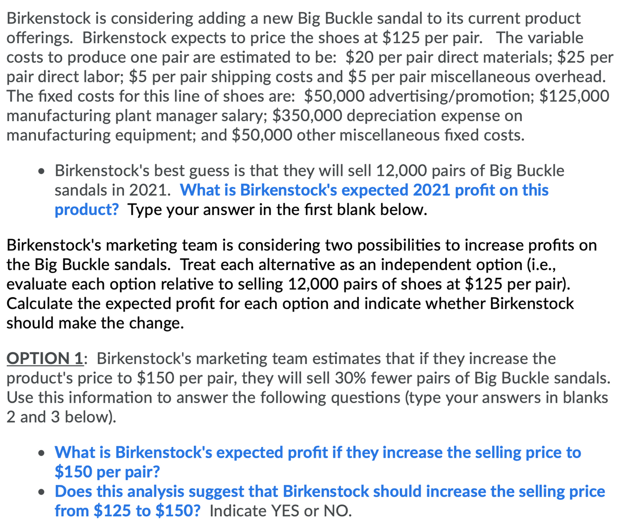 Birkenstock is considering adding a new Big Buckle sandal to its current product
offerings. Birkenstock expects to price the shoes at $125 per pair. The variable
costs to produce one pair are estimated to be: $20 per pair direct materials; $25 per
pair direct labor; $5 per pair shipping costs and $5 per pair miscellaneous overhead.
The fixed costs for this line of shoes are: $50,000 advertising/promotion; $125,000
manufacturing plant manager salary; $350,000 depreciation expense on
manufacturing equipment; and $50,000 other miscellaneous fixed costs.
• Birkenstock's best guess is that they will sell 12,000 pairs of Big Buckle
sandals in 2021. What is Birkenstock's expected 2021 profit on this
product? Type your answer in the first blank below.
Birkenstock's marketing team is considering two possibilities to increase profits on
the Big Buckle sandals. Treat each alternative as an independent option (i.e.,
evaluate each option relative to selling 12,000 pairs of shoes at $125 per pair).
Calculate the expected profit for each option and indicate whether Birkenstock
should make the change.
OPTION 1: Birkenstock's marketing team estimates that if they increase the
product's price to $150 per pair, they will sell 30% fewer pairs of Big Buckle sandals.
Use this information to answer the following questions (type your answers in blanks
2 and 3 below).
• What is Birkenstock's expected profit if they increase the selling price to
$150 per pair?
• Does this analysis suggest that Birkenstock should increase the selling price
from $125 to $150? Indicate YES or NO.
