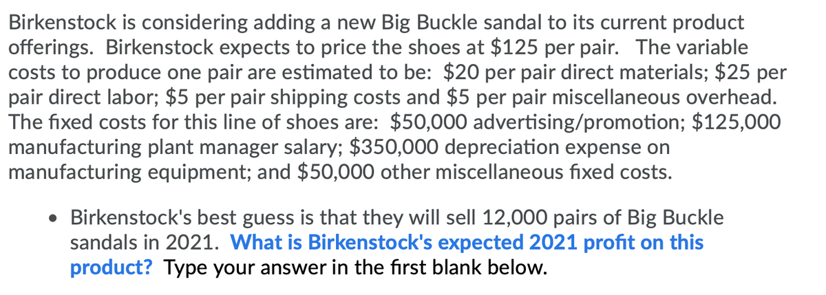 Birkenstock is considering adding a new Big Buckle sandal to its current product
offerings. Birkenstock expects to price the shoes at $125 per pair. The variable
costs to produce one pair are estimated to be: $20 per pair direct materials; $25 per
pair direct labor; $5 per pair shipping costs and $5 per pair miscellaneous overhead.
The fixed costs for this line of shoes are: $50,000 advertising/promotion; $125,000
manufacturing plant manager salary; $350,000 depreciation expense on
manufacturing equipment; and $50,000 other miscellaneous fixed costs.
• Birkenstock's best guess is that they will sell 12,000 pairs of Big Buckle
sandals in 2021. What is Birkenstock's expected 2021 profit on this
product? Type your answer in the first blank below.
