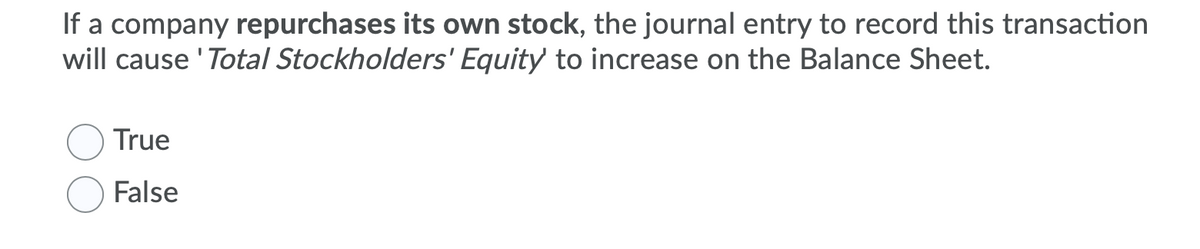 If a company repurchases its own stock, the journal entry to record this transaction
will cause 'Total Stockholders' Equity to increase on the Balance Sheet.
True
False
