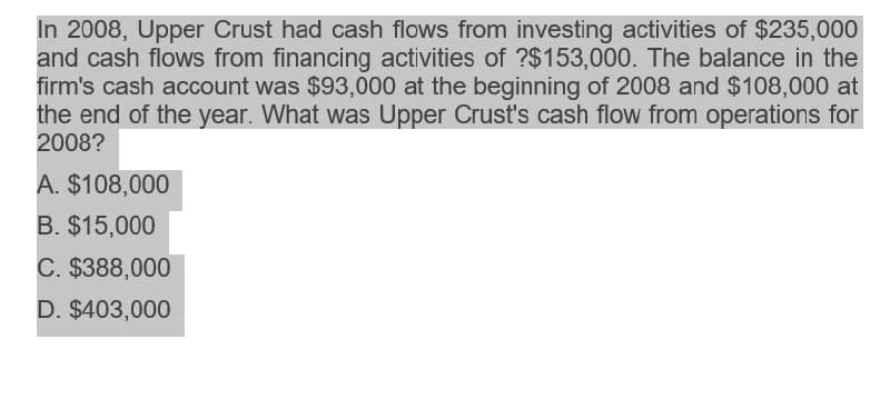 In 2008, Upper Crust had cash flows from investing activities of $235,000
and cash flows from financing activities of ?$153,000. The balance in the
firm's cash account was $93,000 at the beginning of 2008 and $108,000 at
the end of the year. What was Upper Crust's cash flow from operations for
2008?
A. $108,000
B. $15,000
C. $388,000
D. $403,000