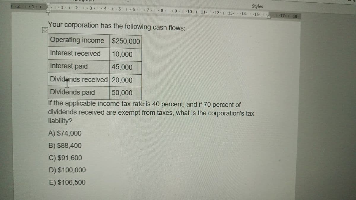 Styles
2 111
11 12 13 14 1
5 16 1.7.1 8 1 9 10 11 12 13 14 15 1
117 118
Your corporation has the following cash flows:
+
Operating income $250,000
Interest received
10,000
Interest paid
45,000
Dividends received 20,000
Dividends paid
50,000
If the applicable income tax rate is 40 percent, and if 70 percent of
dividends received are exempt from taxes, what is the corporation's tax
liability?
A) $74,000
B) $88,400
C) $91,600
D) $100,000
E) $106,500