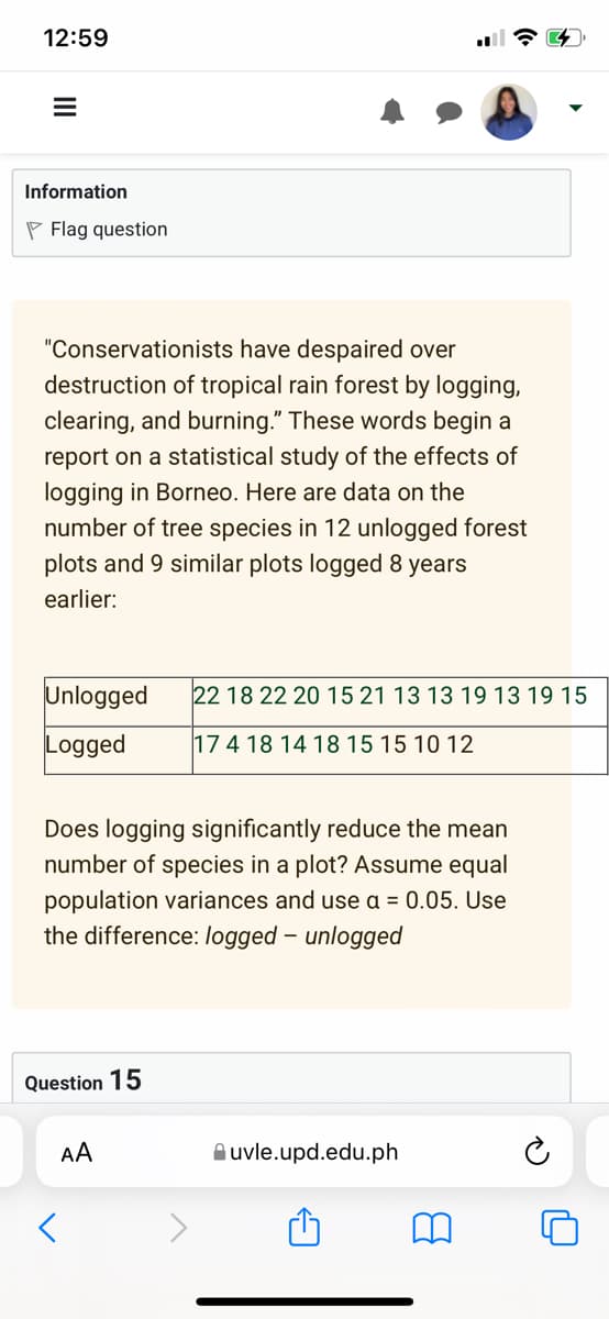 12:59
E
Information
Flag question
"Conservationists have despaired over
destruction of tropical rain forest by logging,
clearing, and burning." These words begin a
report on a statistical study of the effects of
logging in Borneo. Here are data on the
number of tree species in 12 unlogged forest
plots and 9 similar plots logged 8 years
earlier:
Unlogged
Logged
Does logging significantly reduce the mean
number of species in a plot? Assume equal
population variances and use a = 0.05. Use
the difference: logged - unlogged
Question 15
<
22 18 22 20 15 21 13 13 19 13 19 15
17 4 18 14 18 15 15 10 12
AA
uvle.upd.edu.ph