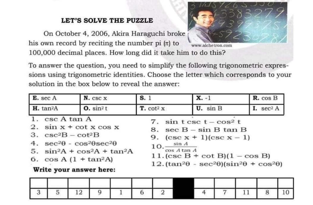 LET'S SOLVE THE PUZZLE
On October 4, 2006, Akira Haraguchi broke
his own record by reciting the number pi (1) to
100,000 decimal places. How long did it take him to do this?
www.alchetron.com
E. sec A
H. tan²A
To answer the question, you need to simplify the following trigonometric expres-
sions using trigonometric identities. Choose the letter which corresponds to your
solution in the box below to reveal the answer:
1. csc A tan A
2.
sin x + cot x cos x
3. csc²B - cot2B
4. sec²0- cos²0sec20
5. sin2A + cos²A + tan²A
6. cos A (1 + tan²A)
Write your answer here:
3
5
N. csc x
O. sin² t
12
9
1
S. 1
T. cot² x
1615 7265
6
43383279.
39379375/
459230784
2
X. -1
U. sin B
7.
sin t csc t - cos² t
8. sec B sin B tan B
9. (csc x + 1)(csc x - 1)
sin A
10.
4
20
cos A tan A
11. (csc B + cot B)(1- cos B)
12. (tan20 - sec²0)(sin²0 + cos²0)
7
11
R. cos B
I.
sec² A
8 10
