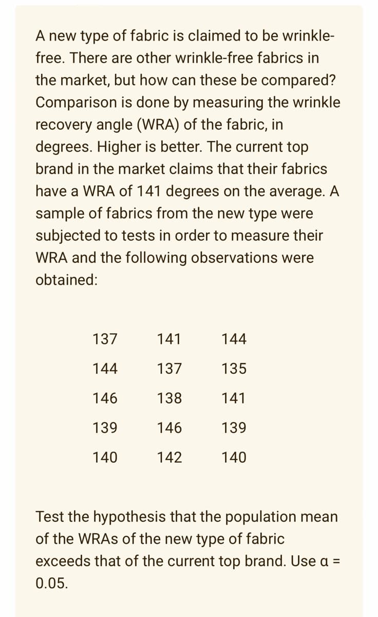 A new type of fabric is claimed to be wrinkle-
free. There are other wrinkle-free fabrics in
the market, but how can these be compared?
Comparison is done by measuring the wrinkle
recovery angle (WRA) of the fabric, in
degrees. Higher is better. The current top
brand in the market claims that their fabrics
have a WRA of 141 degrees on the average. A
sample of fabrics from the new type were
subjected to tests in order to measure their
WRA and the following observations were
obtained:
137
144
146
139
140
141
137
138
146
142
144
135
141
139
140
Test the hypothesis that the population mean
of the WRAs of the new type of fabric
exceeds that of the current top brand. Use a =
0.05.